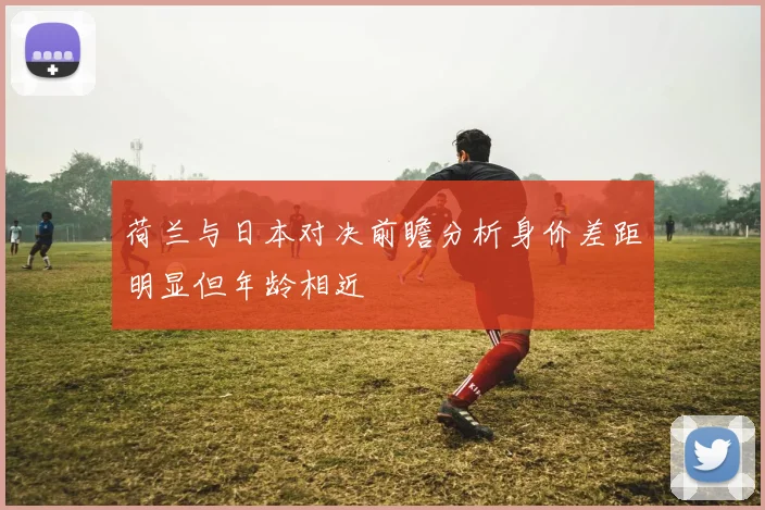 荷兰与日本对决前瞻分析身价差距明显但年龄相近
