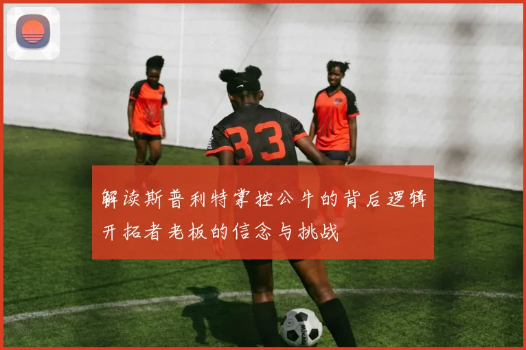 解读斯普利特掌控公牛的背后逻辑开拓者老板的信念与挑战