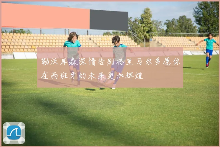 勒沃库森深情告别格里马尔多愿你在西班牙的未来更加辉煌