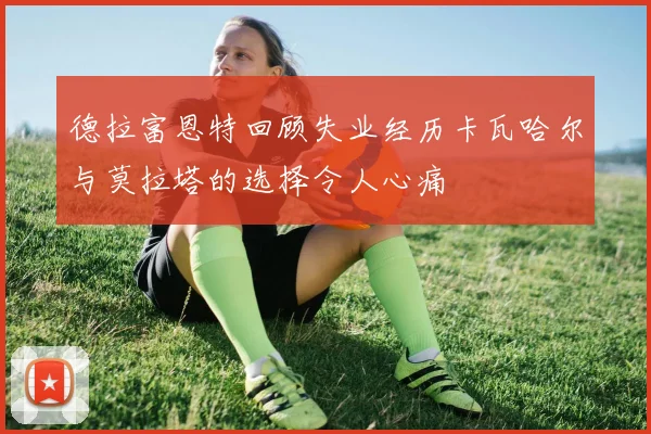 德拉富恩特回顾失业经历卡瓦哈尔与莫拉塔的选择令人心痛