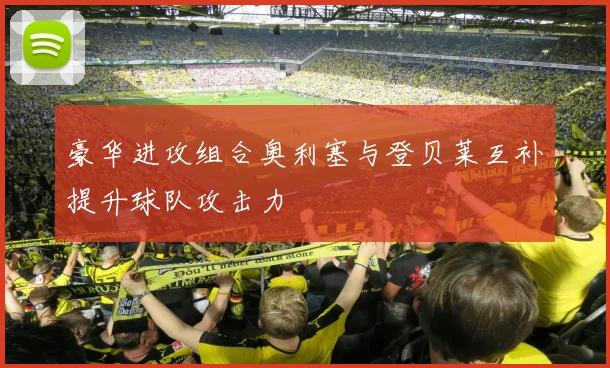 豪华进攻组合奥利塞与登贝莱互补提升球队攻击力