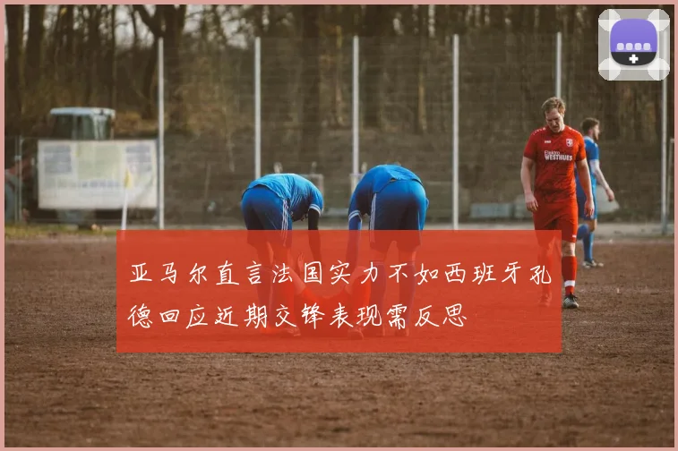 亚马尔直言法国实力不如西班牙孔德回应近期交锋表现需反思