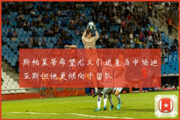 斯帕莱蒂希望尤文引进皇马中场迪亚斯但他更倾向于留队