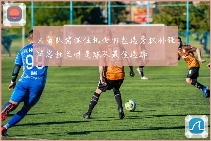 火箭队需抓住机会打包选秀权补强阵容杜兰特是球队最佳选择