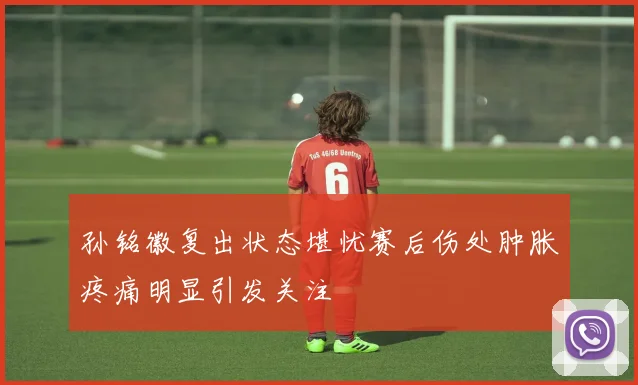 孙铭徽复出状态堪忧赛后伤处肿胀疼痛明显引发关注