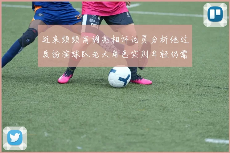 近来频频高调亮相评论员分析他过度扮演球队老大角色实则年轻仍需成长