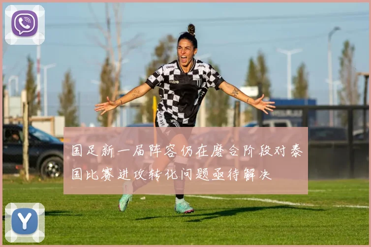 国足新一届阵容仍在磨合阶段对泰国比赛进攻转化问题亟待解决