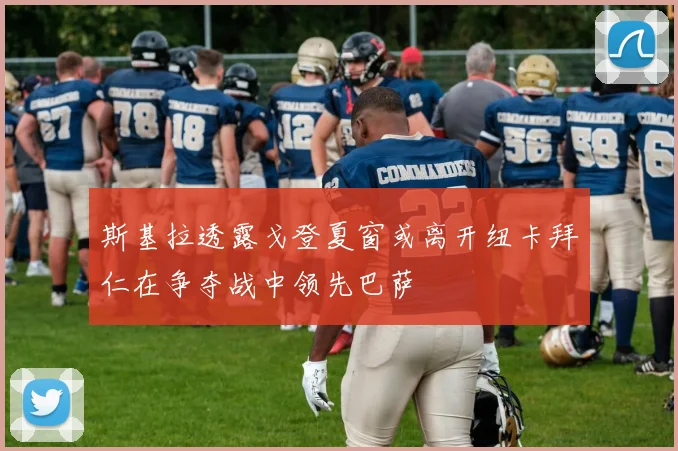 斯基拉透露戈登夏窗或离开纽卡拜仁在争夺战中领先巴萨