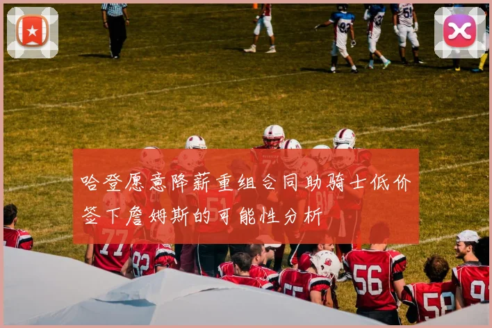 哈登愿意降薪重组合同助骑士低价签下詹姆斯的可能性分析