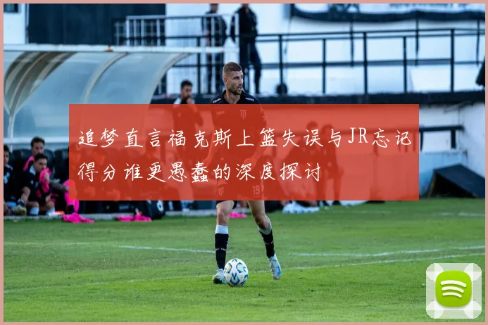 追梦直言福克斯上篮失误与JR忘记得分谁更愚蠢的深度探讨