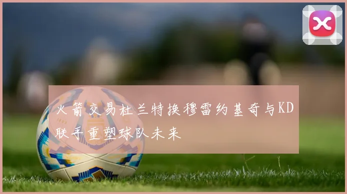 火箭交易杜兰特换穆雷约基奇与KD联手重塑球队未来