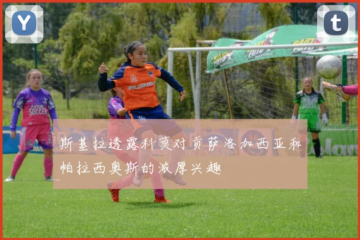 斯基拉透露科莫对贡萨洛加西亚和帕拉西奥斯的浓厚兴趣