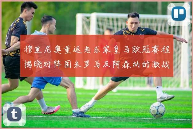 穆里尼奥重返老东家皇马欧冠赛程揭晓对阵国米罗马及阿森纳的激战
