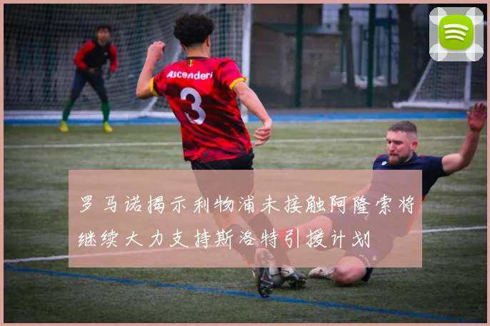 罗马诺揭示利物浦未接触阿隆索将继续大力支持斯洛特引援计划