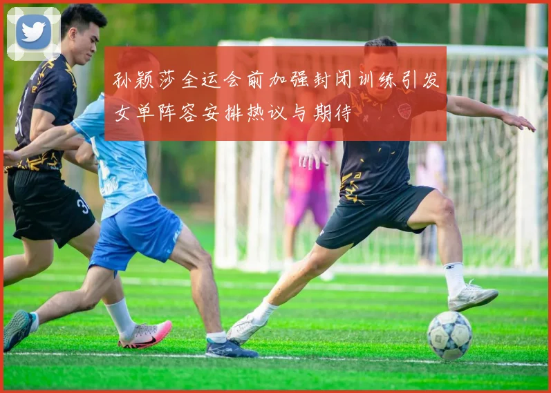 孙颖莎全运会前加强封闭训练引发女单阵容安排热议与期待
