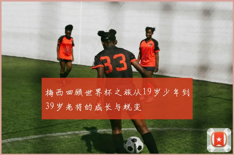 梅西回顾世界杯之旅从19岁少年到39岁老将的成长与蜕变