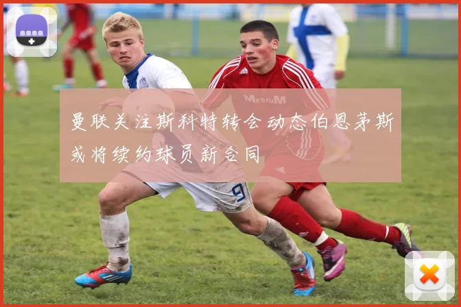曼联关注斯科特转会动态伯恩茅斯或将续约球员新合同