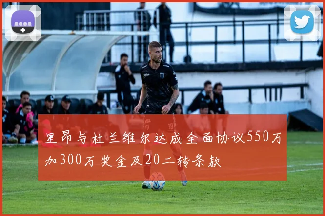 里昂与杜兰维尔达成全面协议550万加300万奖金及20二转条款